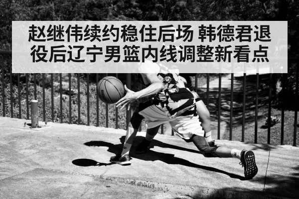 赵继伟续约稳住后场 韩德君退役后辽宁男篮内线调整新看点 - SPORTS