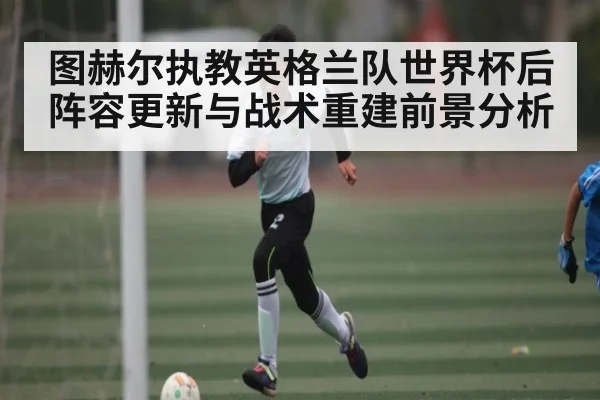 图赫尔执教英格兰队世界杯后阵容更新与战术重建前景分析