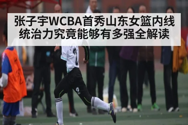 张子宇WCBA首秀山东女篮内线统治力究竟能够有多强全解读