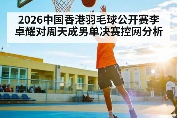 2026中国香港羽毛球公开赛李卓耀对周天成男单决赛控网分析